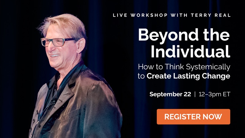 Live workshop with Terry Real. Beyond the Individual: How to Think Systemically to Create Lasting Change. September 22, 12-3pm ET. Register now.